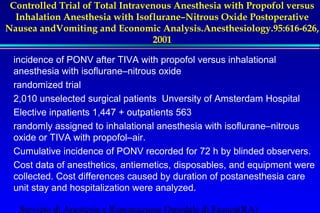 Visser K, Hassink EA, Bonsel GJ,Moen J,Kalkman CJ. Randomized 
Controlled Trial of Total Intravenous Anesthesia with Propofol versus 
Inhalation Anesthesia with Isoflurane–Nitrous Oxide Postoperative 
Nausea andVomiting and Economic Analysis.Anesthesiology.95:616-626, 
2001 
incidence of PONV after TIVA with propofol versus inhalational 
anesthesia with isoflurane–nitrous oxide 
randomized trial 
2,010 unselected surgical patients Unversity of Amsterdam Hospital 
Elective inpatients 1,447 + outpatients 563 
randomly assigned to inhalational anesthesia with isoflurane–nitrous 
oxide or TIVA with propofol–air. 
Cumulative incidence of PONV recorded for 72 h by blinded observers. 
Cost data of anesthetics, antiemetics, disposables, and equipment were 
collected. Cost differences caused by duration of postanesthesia care 
unit stay and hospitalization were analyzed. 
Servizio di Anestesia e Rianimazione Ospedale di Faenza(RA) 
 