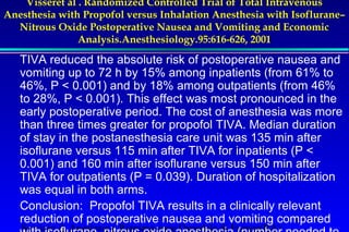 Visseret al . Randomized Controlled Trial of Total Intravenous 
Anesthesia with Propofol versus Inhalation Anesthesia with Isoflurane– 
Nitrous Oxide Postoperative Nausea and Vomiting and Economic 
Analysis.Anesthesiology.95:616-626, 2001 
TIVA reduced the absolute risk of postoperative nausea and 
vomiting up to 72 h by 15% among inpatients (from 61% to 
46%, P  0.001) and by 18% among outpatients (from 46% 
to 28%, P  0.001). This effect was most pronounced in the 
early postoperative period. The cost of anesthesia was more 
than three times greater for propofol TIVA. Median duration 
of stay in the postanesthesia care unit was 135 min after 
isoflurane versus 115 min after TIVA for inpatients (P  
0.001) and 160 min after isoflurane versus 150 min after 
TIVA for outpatients (P = 0.039). Duration of hospitalization 
was equal in both arms. 
Conclusion: Propofol TIVA results in a clinically relevant 
reduction of postoperative nausea and vomiting compared 
with Servizio isoflurane–di Anestesia nitrous e Rianimazione oxide anesthesia Ospedale di Faenza((number RA) 
needed to 
 