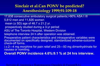 Sinclair et al.Can PONV be predicted? 
Anesthesiology 1999;91:109-18 
17,638 consecutive ambulatory surgical patients;90% ASA I /II 
5,812 men and 11,826 women 
 mean (± SD) age of 46.7 ± 21.2 yr. 
 prospectively studied during a 3-yr period 
ASU of The Toronto Hospital, Western Division 
telephone interview 24 h after operation was obtained. 
Preoperative patient characteristics and intraoperative variables were 
documented on specifically designed, standardized adverse-outcome 
check-off forms. 
i.v.2—4 mg morphine for pain relief and 25—50 mg dimenhydrinate for 
nausea or vomiting. 
Overall PONV incidence 4.6%:9.1 % at 24 hrs interview. 
Servizio di Anestesia e Rianimazione Ospedale di Faenza(RA) 
 