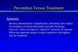 Prevention Versus Treatment 
Answer: 
Routine administration of prophylactic antiemetics does reduce 
the incidence of emesis both before and after discharge; 
however, it does not improve “objective” measures of outcome 
following outpatient surgery except in patients at the highest 
risk for symptoms 
Servizio di Anestesia e Rianimazione Ospedale di Faenza(RA) 
 