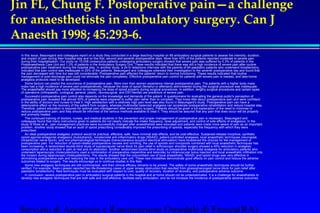 Jin FL, Chung F. Postoperative pain—a challenge 
for anaesthetists in ambulatory surgery. Can J 
Anaesth 1998; 45:293-6. 
 In this issue, Beauregard and colleagues report on a study they conducted in a large teaching hospital on 89 ambulatory surgical patients to assess the intensity, duration, 
and impact of pain during their hospital stay and on the first, second and seventh postoperative days. More than 40% of the patients reported moderate to severe pain 
during their hospitalisation. Our study on 10,008 consecutive patients undergoing ambulatory surgery showed that severe pain was suffered by 5.3% of patients in the 
Postanaesthesia Care Unit and 1.3% of patients in the Ambulatory Surgery Unit. These results indicated that there was still a high incidence of severe pain after routine 
postoperative pain treatment during the hospital stay. In another study, a 24-hr telephone interview with the parents of 84 paediatric patients who underwent tonsillectomy 
indicated that pain control was inadequate in 25% of the patients. Beauregard and colleagues extended their investigation to the seventh postoperative day and found that 
the pain decreased with time but was still considerable. Postoperative pain affected the patients' return to normal functioning. These results indicated that routine 
management of post-discharge pain could not eliminate the pain completely. Effective postoperative pain control for patients with severe pain is needed, and take-home 
analgesia protocols need to be developed. 
 Some factors can predict the occurrence of postoperative pain. More men than women experience intense postoperative pain. The patients with a higher body mass 
index had a high incidence of severe pain postoperatively, because the dose of opioid (fentanyl or alfentanil) administered during the surgical procedure was inadequate. 
The anaesthetist should pay more attention to increasing the dose of opioid properly during surgical procedures. In addition, lengthy surgical procedures and certain types 
of operations (orthopaedic, urological, general, plastic, neurosurgical, and ENT/dental) are predictors of severe pain. 
 Successful postoperative pain control also depends on the knowledge and demands of the patient. A questionnaire for evaluating the general public's perception of 
postoperative pain revealed that almost 50% of patients were prepared to suffer pain rather than to complain. They knew little about postoperative pain and were confident 
in the ability of doctors and nurses to treat it. High satisfaction with a relatively high pain level was also found in Beauregard's study. Postoperative pain can have a 
deteriorative effect on the recovery of the patient from surgery, whereas multimodal balanced analgesia can accelerate postoperative rehabilitation and reduce hospital stay. 
Therefore, patient education is required for optimal pain management after ambulatory surgery. Patients should be given a full explanation of the need to minimise or 
reduce postoperative pain, and they should be informed of the various methods available to treat it. They should be assured that any pain that does occur will be properly 
and promptly treated. 
 The continued training of doctors, nurses, and medical students in the prevention and proper management of postoperative pain is necessary. Beauregard and 
colleagues found that many instructions given to patients did not clearly indicate the intake frequency, dose adjustment, and control of side effects of analgesics. In the 
study of Rose et al., pain management practices were successfully changed after anaesthetists were educated and patients were made more aware of pain as an important 
problem. Another study showed that an audit of opioid prescribing considerably improved the prescribing of opioids, especially the frequency with which they were 
prescribed. 
 An ideal postoperative analgesic protocol would be practical, effective, safe, have minimal side effects, and be cost-effective. Sustained-release morphine, synthetic 
opioid agonist-antagonist analgesics (butorphanol), nonsteroidal anti-inflammatory drugs (NSAID), patient-controlled analgesia, local anaesthetic techniques (neuroaxial, 
intraarticular nerve block), and non-pharmacological techniques (transcutaneous acupoint electrical stimulation) have broadened the choices for the management of 
postoperative pain. For reduction of opioid-related postoperative nausea and vomiting, the use of opioids and nonopioids combined with local anaesthetic techniques has 
been increasing. A randomised double-blind study of suprascapular nerve block for pain relief in arthroscopic shoulder surgery showed a 40% reduction in analgesic 
consumption and a reduction in pain at rest and on abduction. Another randomised double-blind study on preoperative multimodal analgesia for ambulatory patients who 
underwent laparoscopic cholecystectomy used a combination of preoperative meperidine and ketorolac by intramuscular bolus injection and local anaesthetic infiltration into 
the incision during laparoscopic cholecystectomy. The results showed that the concomitant use of local anaesthetic, NSAID, and opioid drugs was very effective in 
diminishing postoperative pain and reducing the stay in the ambulatory care unit. These new modalities demonstrate good effects on pain control and reduce the adverse 
outcomes related to surgery. The results encourage us to continue studies in this field. 
 Some new analgesic techniques are still controversial, and their clinical efficacy remains to be proved. The safety of some anaesthetic techniques should be further 
verified. For example, Bean-Lijewski reported two life-threatening cases of upper airway obstruction that resulted from glossopharyngeal nerve block for pain relief after 
paediatric tonsillectomy. New techniques must be evaluated with respect to cost, quality of recovery, duration of recovery, and postoperative adverse outcome. 
 In conclusion, severe postoperative pain in ambulatory surgical patients in the hospital and at home should not be underestimated. It is a challenge for anaesthetists to 
develop new analgesic techniques that are both safe and cost-effective, facilitate early ambulation, and do not increase the incidence of postoperative adverse outcomes. 
Servizio di Anestesia e Rianimazione Ospedale di Faenza(RA) 
 