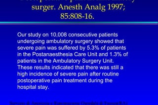 Postoperative pain in ambulatory 
surger. Anesth Analg 1997; 
85:808-16. 
Our study on 10,008 consecutive patients 
undergoing ambulatory surgery showed that 
severe pain was suffered by 5.3% of patients 
in the Postanaesthesia Care Unit and 1.3% of 
patients in the Ambulatory Surgery Unit. 
These results indicated that there was still a 
high incidence of severe pain after routine 
postoperative pain treatment during the 
hospital stay. 
Servizio di Anestesia e Rianimazione Ospedale di Faenza(RA) 
 