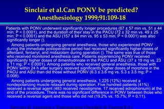 Sinclair et al.Can PONV be predicted? 
Anesthesiology 1999;91:109-18 
Patients with PONV underwent significantly longer procedures (67 ± 57 min vs. 51 ± 44 
min; P  0.0001), and the duration of their stay in the PACU (72 ± 32 min vs. 49 ± 25 
min; P  0.0001) and the ASU (157 ± 84 min vs. 95 ± 53 min; P  0.0001) was also 
significantly longer (). 
 Among patients undergoing general anesthesia, those who experienced PONV 
during the immediate postoperative period had received significantly higher doses of 
alfentanil, fentanyl, and midazolam during operation (). The same was true of those 
who received monitored anesthesia care. Patients experiencing PONV received 
significantly higher doses of dimenhydrinate in the PACU and ASU (37 ± 19 mg vs. 23 
± 11 mg; P  0.0001). Among patients who received general anesthesia, those with 
PONV within 24 h after surgery received significantly higher doses of morphine in the 
PACU and ASU than did those without PONV (6.3 ± 3.6 mg vs. 5.3 ± 3.5 mg; P = 
0.008). 
 Among patients undergoing general anesthesia, 1,225 (12%) received a 
nondepolarizing muscle relaxant during operation. Five hundred patients (41%) 
received a reversal agent (483 received neostigmine, 17 received edrophonium) at the 
end of the procedure. There was no significant difference in PONV between those who 
received a reversal agent and those who did not (19.2% vs. 15.7%; P = 0.11). 
Servizio di Anestesia e Rianimazione Ospedale di Faenza(RA) 
 