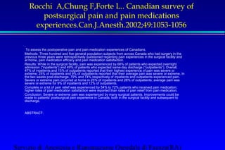 Rocchi A,Chung F,Forte L.. Canadian survey of 
postsurgical pain and pain medications 
experiences.Can.J.Anesth.2002;49:1053-1056 
 . 
 To assess the postoperative pain and pain medication experiences of Canadians. 
 Methods: Three hundred and five general population subjects from across Canada who had surgery in the 
previous three years were retrospectively questioned regarding pain experiences in the surgical facility and 
at home, pain medication efficacy and pain medication satisfaction. 
 Results: While in the surgical facility, pain was experienced by 68% of patients who expected overnight 
admission (“inpatients”) and 49% of patients who expected same-day discharge (“outpatients”). Overall, 
47% of inpatients and 15% of outpatients reported that their highest experience of pain was severe or 
extreme; 25% of inpatients and 9% of outpatients reported that their average pain was severe or extreme. In 
the two weeks post-discharge, 79% and 74% respectively of inpatients and outpatients experienced pain. 
Severe or extreme pain occurred at home in 25% of inpatients and 28% of outpatients; average pain was 
severe or extreme for 9% of inpatients and 12% of outpatients. 
 Complete or a lot of pain relief was experienced by 54% to 72% patients who received pain medication; 
higher rates of pain medication satisfaction were reported than rates of pain relief from pain medication. 
 Conclusion: Severe or extreme pain was experienced by many surgical patients. Improvements could be 
made to patients' postsurgical pain experience in Canada, both in the surgical facility and subsequent to 
discharge. 
 ABSTRACT: 
Servizio di Anestesia e Rianimazione Ospedale di Faenza(RA) 
 