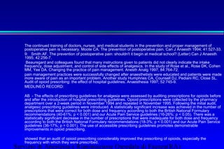 The continued training of doctors, nurses, and medical students in the prevention and proper management of 
postoperative pain is necessary. Moote CA. The prevention of postoperative pain. Can J Anaesth 1994; 41:527-33. 
 9: Smith AF. The prevention of postoperative pain: shouldn't it begin at medical school? (Letter) Can J Anaesth 
1995; 42:256-7. 
 Beauregard and colleagues found that many instructions given to patients did not clearly indicate the intake 
frequency, dose adjustment, and control of side effects of analgesics. In the study of Rose et al., Rose DK, Cohen 
MM, Yee DA. Changing the practice of pain management. Anesth Analg 1997; 84:764-72. 
 pain management practices were successfully changed after anaesthetists were educated and patients were made 
more aware of pain as an important problem. Another study Humphries CA, Counsell DJ, Pediani RC, Close SL. 
Audit of opioid prescribing: the effect of hospital guidelines. Anaesthesia 1997; 52:745-9. 
 MEDLINEÒ RECORD: 
 AB - The effects of prescribing guidelines for analgesia were assessed by auditing prescriptions for opioids before 
and after the introduction of hospital prescribing guidelines. Opioid prescriptions were collected by the pharmacy 
department over a 2-week period in November 1994 and repeated in November 1995. Following the initial audit, 
analgesic prescribing guidelines were introduced. A statistically significant increase was achieved in the number of 
prescriptions that were correct for both dose and frequency according to both the British National Formulary 
recommendations (40-61%; p  0.001) and our Acute Pain Service guidelines (16-26%; p  0.05). There was a 
statistically significant decrease in the number of prescriptions that were inadequate for both dose and frequency 
according to both the British National Formulary recommendations (18-3%; p  0.001) and our Acute Pain Service 
guidelines (36-17%; p = 0.001). The use of accessible prescribing guidelines promotes demonstrable 
improvements in opioid prescribing. 
 showed that an audit of opioid prescribing considerably improved the prescribing of opioids, especially the 
frequency with which they were prescribed. 
Servizio di Anestesia e Rianimazione Ospedale di Faenza(RA) 
 