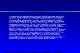 An ideal postoperative analgesic protocol would be practical, effective, safe, have minimal 
side effects, and be cost-effective. Sustained-release morphine, synthetic opioid agonist-antagonist 
analgesics (butorphanol), nonsteroidal anti-inflammatory drugs (NSAID), patient-controlled 
analgesia, local anaesthetic techniques (neuroaxial, intraarticular nerve block), 
and non-pharmacological techniques (transcutaneous acupoint electrical stimulation) have 
broadened the choices for the management of postoperative pain. For reduction of opioid-related 
postoperative nausea and vomiting, the use of opioids and nonopioids combined with 
local anaesthetic techniques has been increasing. A randomised double-blind study of 
suprascapular nerve block for pain relief in arthroscopic shoulder surgery showed a 40% 
reduction in analgesic consumption and a reduction in pain at rest and on abduction. 
Another randomised double-blind study on preoperative multimodal analgesia for ambulatory 
patients who underwent laparoscopic cholecystectomy used a combination of preoperative 
meperidine and ketorolac by intramuscular bolus injection and local anaesthetic infiltration 
into the incision during laparoscopic cholecystectomy. The results showed that the 
concomitant use of local anaesthetic, NSAID, and opioid drugs was very effective in 
diminishing postoperative pain and reducing the stay in the ambulatory care unit. These new 
modalities demonstrate good effects on pain control and reduce the adverse outcomes 
related to surgery. The results encourage us to continue studies in this field. 
Servizio di Anestesia e Rianimazione Ospedale di Faenza(RA) 
 