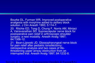 Bourke DL, Furman WR. Improved postoperative 
analgesia with morphine added to axillary block 
solution. J Clin Anesth 1993; 5:114-7. 
20: Ritchie ED, Tong D, Chung F, Norris AM, Miniaci 
A, Vairavanathan SD. Suprascapular nerve block for 
postoperative pain relief in arthroscopic shoulder 
surgery: a new modality. Anesth Analg 1997; 
84:1306-12. 
21: Bean-Lijewski JD. Glossopharyngeal nerve block 
for pain relief after pediatric tonsillectomy: 
retrospective analysis and two cases of life-threatening 
upper airway obstruction from an 
interrupted trial. Anesth Analg 1997; 84:1232-8. 
Servizio di Anestesia e Rianimazione Ospedale di Faenza(RA) 
 