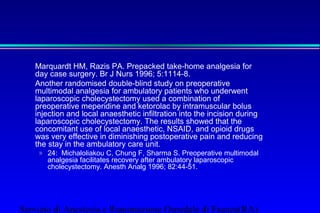 Marquardt HM, Razis PA. Prepacked take-home analgesia for 
day case surgery. Br J Nurs 1996; 5:1114-8. 
Another randomised double-blind study on preoperative 
multimodal analgesia for ambulatory patients who underwent 
laparoscopic cholecystectomy used a combination of 
preoperative meperidine and ketorolac by intramuscular bolus 
injection and local anaesthetic infiltration into the incision during 
laparoscopic cholecystectomy. The results showed that the 
concomitant use of local anaesthetic, NSAID, and opioid drugs 
was very effective in diminishing postoperative pain and reducing 
the stay in the ambulatory care unit. 
» 24: Michaloliakou C, Chung F, Sharma S. Preoperative multimodal 
analgesia facilitates recovery after ambulatory laparoscopic 
cholecystectomy. Anesth Analg 1996; 82:44-51. 
Servizio di Anestesia e Rianimazione Ospedale di Faenza(RA) 
 