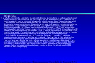 COX-2 Inhibitors 
In an effort to minimize the potential for operative-site bleeding complications, as well as gastrointestinal 
and renal damage, associated with the classical NSAIDs, the more specific COX-2 inhibitors are 
being increasingly used as non-opioid adjuvants for minimizing pain during the perioperative period 
(). Early studies evaluated the use of celecoxib and rofecoxib for preventative analgesia when 
administered for oral premedication . Rofecoxib (50 mg orally [PO]) seems to produce more effective 
and sustained analgesia compared with celecoxib (200 mg PO) after surgery . Preliminary data 
suggest that celecoxib (200 mg PO) is equivalent to acetaminophen (2 g PO) when administered 
before outpatient otorhinolaryngology surgery . However, rofecoxib (50 mg PO) produced significantly 
more effective analgesia than acetaminophen (2 g PO), and the pain relief was more sustained in the 
postdischarge period . Premedication with rofecoxib also facilitated the recovery process by reducing 
postoperative pain and improving the quality of recovery from the patient’s perspective. 
 More recently, a parenterally active COX-2 inhibitor, parecoxib (20–40 mg IV), has been 
investigated as an alternative to ketorolac and diclofenac . Parecoxib is a prodrug with an active 
metabolite (valdecoxib) and is similar both pharmacokinetically and pharmacodynamically to 
celecoxib. Both preoperative and postoperative administration of this investigational COX-2 drug 
seems to exert significant opioid-sparing effects, and these preliminary studies suggest that it can 
improve the quality of recovery and patient satisfaction with postoperative pain management. 
However, further comparative clinical studies are needed to define the optimal role of COX-2 
inhibitors in ambulatory surgery. 
Servizio di Anestesia e Rianimazione Ospedale di Faenza(RA) 
 