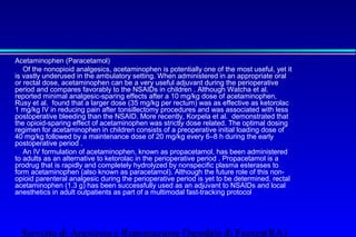 Acetaminophen (Paracetamol) 
 Of the nonopioid analgesics, acetaminophen is potentially one of the most useful, yet it 
is vastly underused in the ambulatory setting. When administered in an appropriate oral 
or rectal dose, acetaminophen can be a very useful adjuvant during the perioperative 
period and compares favorably to the NSAIDs in children . Although Watcha et al. 
reported minimal analgesic-sparing effects after a 10 mg/kg dose of acetaminophen, 
Rusy et al. found that a larger dose (35 mg/kg per rectum) was as effective as ketorolac 
1 mg/kg IV in reducing pain after tonsillectomy procedures and was associated with less 
postoperative bleeding than the NSAID. More recently, Korpela et al. demonstrated that 
the opioid-sparing effect of acetaminophen was strictly dose related. The optimal dosing 
regimen for acetaminophen in children consists of a preoperative initial loading dose of 
40 mg/kg followed by a maintenance dose of 20 mg/kg every 6–8 h during the early 
postoperative period . 
 An IV formulation of acetaminophen, known as propacetamol, has been administered 
to adults as an alternative to ketorolac in the perioperative period . Propacetamol is a 
prodrug that is rapidly and completely hydrolyzed by nonspecific plasma esterases to 
form acetaminophen (also known as paracetamol). Although the future role of this non-opioid 
parenteral analgesic during the perioperative period is yet to be determined, rectal 
acetaminophen (1.3 g) has been successfully used as an adjuvant to NSAIDs and local 
anesthetics in adult outpatients as part of a multimodal fast-tracking protocol 
Servizio di Anestesia e Rianimazione Ospedale di Faenza(RA) 
 