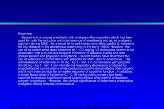 Ketamine 
 Ketamine is a unique anesthetic with analgesic-like properties which has been 
used for both the induction and maintenance of anesthesia and as an analgesic 
adjuvant during MAC . As a result of its well known side-effect profile (), ketamine 
fell into disfavor in the anesthesia community in the early 1980s. However, the 
use of so-called small-dose ketamine (0.1–0.2 mg/kg IV) techniques seems to be 
associated with a much less frequent incidence of adverse events and with 
greater patient and physician acceptance . Recent studies have described the 
use of ketamine in combination with propofol for MAC and IV anesthesia . The 
administration of ketamine 4–18 mg · kg-1 · min-1 in combination with propofol 
30–90 mg · kg-1 · min-1 can obviate the respiratory depression produced by 
propofol/opioid combinations while producing positive mood effects after surgery, 
and it may even provide for an earlier recovery of cognitive function . In addition, 
a single bolus dose of ketamine 0.1–0.15 mg/kg during surgery has been 
reported to produce significant opioid-sparing effects after painful ambulatory 
surgery procedures . However, the clinical significance of ketamine’s preemptive 
analgesic effects remains controversial . 
Servizio di Anestesia e Rianimazione Ospedale di Faenza(RA) 
 