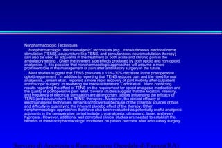 Nonpharmacologic Techniques 
 Nonpharmacologic “electroanalgesic” techniques (e.g., transcutaneous electrical nerve 
stimulation [TENS], acupuncture-like TENS, and percutaneous neuromodulation therapy) 
can also be used as adjuvants in the treatment of both acute and chronic pain in the 
ambulatory setting . Given the inherent side effects produced by both opioid and non-opioid 
analgesics (), it is possible that nonpharmacologic approaches will assume a more 
prominent role in the management of pain after ambulatory surgery in the future. 
 Most studies suggest that TENS produces a 15%–30% decrease in the postoperative 
opioid requirement . In addition to reporting that TENS reduces pain and the need for oral 
analgesics, Jensen et al. reported a more rapid recovery of joint mobility after outpatient 
arthroscopic surgery. In reviewing the medical literature, Carroll et al. found conflicting 
results regarding the effect of TENS on the requirement for opioid analgesic medication and 
the quality of postoperative pain relief. Several studies suggest that the location, intensity, 
and frequency of electrical stimulation are all important factors influencing the efficacy of 
TENS (and acupuncture-like TENS) therapies . Moreover, the clinical efficacy of 
electroanalgesic techniques remains controversial because of the potential sources of bias 
and difficulty in quantifying the inherent placebo effect of the therapy. Other 
nonpharmacologic approaches that have also been evaluated as potentially useful analgesic 
adjuvants in the perioperative period include cryoanalgesia, ultrasound, laser, and even 
hypnosis . However, additional well controlled clinical studies are needed to establish the 
benefits of these nonpharmacologic modalities on patient outcome after ambulatory surgery. 
Servizio di Anestesia e Rianimazione Ospedale di Faenza(RA) 
 