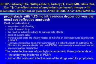 Hill RP, Lubarsky DA, Phillips-Bute B, Fortney JT, Creed MR, Glass PSA, 
Gan TJ: Cost-effectiveness of prophylactic antiemetic therapy with 
ondansetron, droperidol, or placebo. ANESTHESIOLOGY 2000; 92:958-67. 
prophylaxis with 1.25 mg intravenous droperidol was the 
most cost-effective approach 
Cost considerations: 
» acquisition cost of a drug 
» costs of wasted drug 
» the need for adjunctive drugs to manage side effects 
» costs of nursing labor 
» Nursing labor costs are linearly related to the time an individual nurse spends with 
a patient. 
» However, institutional costs may not increase if a patient spends an additional 15— 
30 min in the postanesthesia care unit (PACU), unless overtime costs are incurred. 
» improved patient satisfaction 
The cost-effectiveness of prophylactic antiemetic therapy depends on: 
» the underlying incidence of PONV 
» and on the costs and effectiveness of the drugs used for prophylaxis. 
Servizio di Anestesia e Rianimazione Ospedale di Faenza(RA) 
 