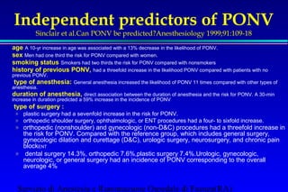 Independent predictors of PONV 
Sinclair et al.Can PONV be predicted?Anesthesiology 1999;91:109-18 
age A 10-yr increase in age was associated with a 13% decrease in the likelihood of PONV. 
sex Men had one third the risk for PONV compared with women. 
smoking status Smokers had two thirds the risk for PONV compared with nonsmokers 
history of previous PONV, had a threefold increase in the likelihood PONV compared with patients with no 
previous PONV. 
 type of anesthesia: General anesthesia increased the likelihood of PONV 11 times compared with other types of 
anesthesia. 
duration of anesthesia, direct association between the duration of anesthesia and the risk for PONV. A 30-min 
increase in duration predicted a 59% increase in the incidence of PONV 
 type of surgery : 
» plastic surgery had a sevenfold increase in the risk for PONV. 
» orthopedic shoulder surgery, ophthalmologic, or ENT procedures had a four- to sixfold increase. 
» orthopedic (nonshoulder) and gynecologic (non-DC) procedures had a threefold increase in 
the risk for PONV. Compared with the reference group, which includes general surgery, 
gynecologic dilation and curettage (DC), urologic surgery, neurosurgery, and chronic pain 
blockENT 
» dental surgery 14.3%, orthopedic 7.6%,plastic surgery 7.4%.Urologic, gynecologic, 
neurologic, or general surgery had an incidence of PONV corresponding to the overall 
average 4% 
Servizio di Anestesia e Rianimazione Ospedale di Faenza(RA) 
 
 