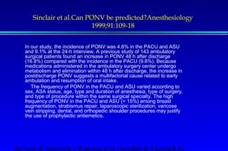 Sinclair et al.Can PONV be predicted?Anesthesiology 
1999;91:109-18 
In our study, the incidence of PONV was 4.6% in the PACU and ASU 
and 9.1% at the 24-h interview. A previous study of 143 ambulatory 
surgical patients found an increase in PONV 48 h after discharge 
(16.8%) compared with the incidence in the PACU (9.8%). Because 
medications administered in the ambulatory surgery center undergo 
metabolism and elimination within 48 h after discharge, the increase in 
postdischarge PONV suggests a multifactorial cause related to early 
ambulation and resumption of oral intake. 
 The frequency of PONV in the PACU and ASU varied according to 
sex, ASA status, age, type and duration of anesthesia, type of surgery, 
and type of procedure within the same surgical specialty. The high 
frequency of PONV in the PACU and ASU ( 15%) among breast 
augmentation, strabismus repair, laparoscopic sterilization, varicose 
vein stripping, dental, and orthopedic shoulder procedures may justify 
the use of prophylactic antiemetics. 
Servizio di Anestesia e Rianimazione Ospedale di Faenza(RA) 
 