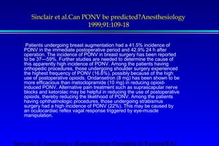 Sinclair et al.Can PONV be predicted?Anesthesiology 
1999;91:109-18 
 Patients undergoing breast augmentation had a 41.5% incidence of 
PONV in the immediate postoperative period and 42.9% 24 h after 
operation. The incidence of PONV in breast surgery has been reported 
to be 37—59%. Further studies are needed to determine the cause of 
this apparently high incidence of PONV. Among the patients having 
orthopedic procedures, those undergoing shoulder surgery experienced 
the highest frequency of PONV (16.6%), possibly because of the high 
use of postoperative opioids. Ondansetron (8 mg) has been shown to be 
more efficacious than metoclopramide (10 mg) in reducing opioid-induced 
PONV. Alternative pain treatment such as suprascapular nerve 
blocks and ketorolac may be helpful in reducing the use of postoperative 
opioids, thereby reducing the likelihood of PONV. Among the patients 
having ophthalmologic procedures, those undergoing strabismus 
surgery had a high incidence of PONV (22%). This may be caused by 
an oculocardiac reflex vagal response triggered by eye-muscle 
manipulation. 
Servizio di Anestesia e Rianimazione Ospedale di Faenza(RA) 
 
