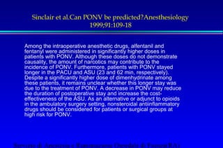 Sinclair et al.Can PONV be predicted?Anesthesiology 
1999;91:109-18 
Among the intraoperative anesthetic drugs, alfentanil and 
fentanyl were administered in significantly higher doses in 
patients with PONV. Although these doses do not demonstrate 
causality, the amount of narcotics may contribute to the 
incidence of PONV. Furthermore, patients with PONV stayed 
longer in the PACU and ASU (23 and 62 min, respectively). 
Despite a significantly higher dose of dimenhydrinate among 
these patients, it remains unclear whether this longer stay was 
due to the treatment of PONV. A decrease in PONV may reduce 
the duration of postoperative stay and increase the cost-effectiveness 
of the ASU. As an alternative or adjunct to opioids 
in the ambulatory surgery setting, nonsteroidal antiinflammatory 
drugs should be considered for patients or surgical groups at 
high risk for PONV. 
Servizio di Anestesia e Rianimazione Ospedale di Faenza(RA) 
 