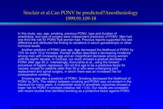 Sinclair et al.Can PONV be predicted?Anesthesiology 
1999;91:109-18 
In this study, sex, age, smoking, previous PONV, type and duration of 
anesthesia, and type of surgery were independent predictors of PONV. Men had 
one third the risk for PONV that women had. Previous reports supported this sex 
difference and attributed the finding to variations in serum gonadotropin or other 
hormone levels. 
 Another predictor of PONV was age. Age decreased the likelihood of PONV by 
13% for each 10-yr increase. Pioneer studies described a decreasing incidence 
among men with increasing age and an insignificant decrease among women 
until the eighth decade. In contrast, our study showed a gradual decrease in 
PONV after age 50 yr. Interestingly, Koivuranta et al., using the forward 
procedure of logistic regression, did not find age to be a predictive factor for 
nausea, except for patients older than 50 yr who were undergoing joint 
replacement and spinal surgery, in whom there was an increased risk for 
postoperative vomiting. 
 Smoking was also a predictor of PONV. Smoking decreased the likelihood of 
PONV by 34%. The relation between smoking and PONV was not evident in the 
literature for many years. A multicenter study of anesthetic outcomes showed a 
lower risk for PONV in smokers (relative risk = 0.6). Our results are consistent 
with recent studies that identified smoking as a protective factor against PONV. 
Servizio di Anestesia e Rianimazione Ospedale di Faenza(RA) 
 