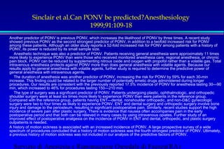 Sinclair et al.Can PONV be predicted?Anesthesiology 
1999;91:109-18 
 Another predictor of PONV is previous PONV, which increases the likelihood of PONV by three times. A recent study 
showed previous PONV as the second strongest predictor of PONV, in addition to a twofold increased risk for PONV 
among these patients. Although an older study reports a 52-fold increased risk for PONV among patients with a history of 
PONV, its power is reduced by its small sample size. 
 Anesthetic technique was also a predictor of PONV. Patients receiving general anesthesia were approximately 11 times 
more likely to experience PONV than were those who received monitored anesthesia care, regional anesthesia, or chronic 
pain block. PONV can be reduced by supplementing nitrous oxide and oxygen with propofol rather than a volatile gas. Total 
intravenous anesthesia protects against PONV more than does general anesthesia with volatile agents. Because our 
results apply to general anesthesia with volatile agents, further study is required to determine the predictive power of 
general anesthesia with intravenous agents. 
 The duration of anesthesia was another predictor of PONV, increasing the risk for PONV by 59% for each 30-min 
increase. This finding could be related to the larger number of potentially emetic drugs administered during longer 
procedures. Our results are consistent with the previously reported 17.5% incidence of PONV for anesthesia lasting 30—90 
min, which increased to 46% for procedures lasting 150—210 min. 
 The type of surgery was a significant predictor of PONV. Patients undergoing plastic, ophthalmologic, and orthopedic 
shoulder surgery were at least six times more likely to experience PONV than were patients in the reference group. 
Compared with the reference group, patients having ENT—dental, nonshoulder orthopedic, and non-DC gynecologic 
surgery were two to four times as likely to experience PONV. ENT and dental surgery and orthopedic surgery involve bone 
injury and damage to the periosteum, resulting in significant postoperative pain. Similarly, recent studies support the high 
incidence of severe pain after plastic surgery. There is evidence that nausea often accompanies pain in the early 
postoperative period and that both can be relieved in many cases by using intravenous opiates. Further study of an 
improved effect of postoperative analgesia on the incidence of PONV in ENT and dental, orthopedic, and plastic surgery 
outpatients is needed. 
 A history of motion sickness is associated with an increased incidence of PONV. A large prospective survey of a wide 
spectrum of procedures concluded that a history of motion sickness was the fourth strongest predictor of PONV. Ultimately, 
a previous history of motion sickness was not included in our analysis of the predictive factors of PONV. 
Servizio di Anestesia e Rianimazione Ospedale di Faenza(RA) 
 