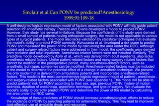 Sinclair et al.Can PONV be predicted?Anesthesiology 
1999;91:109-18 
A well-designed logistic regression model of factors associated with PONV will help guide patient 
selection for antiemetic therapy. Palazzo and Evans developed a model to predict PONV. 
However, their study has several limitations. Because the coefficients of the study were derived 
from a small sample of patients having orthopedic surgery, the model is not applicable to various 
types of surgical patients. The model also lacks validation by statistical techniques that evaluate 
the model's ability to predict PONV correctly. Koivuranta et al. developed a risk score to predict 
PONV and measured the power of the model by calculating the area under the ROC. Although 
patient and surgery related factors were addressed in their model, the coefficients were derived 
from pediatric and adult inpatients. Anesthesia-related factors were not included. Similarly, The 
predictive model developed by Apfel et al., which was derived from adult inpatients, also lacks 
anesthesia-related factors. Unlike patient-related factors and many surgery-related factors that 
cannot be modified in the perioperative period, many anesthesia-related factors, such as 
anesthetic technique, sometimes can be modified. Anesthesia-related factors must be included 
in the model to determine the potential effect of a change in anesthetic technique. We present 
the only model that is derived from ambulatory patients and incorporates anesthesia-related 
factors. This model is the most comprehensive logistic regression model of patient-, anesthesia-, 
and surgery-related factors associated with PONV (see appendix 1). This model will be able to 
predict patients' risk for PONV according to their sex, age, previous PONV, history of motion 
sickness, duration of anesthesia, anesthetic technique, and type of surgery. We evaluate the 
model's ability to correctly predict PONV and determine the power of the model by calculating 
the area under the ROC curve. 
 Knowledge of these predictors of PONV should increase anesthesiologists' efforts to reduce 
the incidence of PONV by selecting patients for antiemetic therapy. This may lead to improved 
cost-effective use of available drugs and resources. 
Servizio di Anestesia e Rianimazione Ospedale di Faenza(RA) 
 