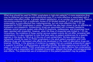 What drug should be used for PONV prophylaxis in high-risk patients? A more expensive drug 
may be preferred and reduce total institutional costs if it is more effective or associated with a 
decreased side-effect profile, a greater patient satisfaction, or an quicker return to work. There is 
convincing evidence from a systematic review of 54 blinded studies of 7,234 patients that 
ondansetron is more effective than metoclopramide, but not more effective than 1.25 mg 
droperidol for PONV prophylaxis in adults. Droperidol has also been shown to be as effective as 
tropisetron and dolasetron. Antiserotonin drugs are associated with increased headache, 
whereas central nervous system side effects of dysphoria, restlessness, and drowsiness have 
been reported with droperidol. However, when the dose of droperidol was limited to 1.25 mg 
intravenous, the incidence of these central nervous system events did not differ compared with 
ondansetron. It is also important to note that there were no patient preferences for a specific 
regimen in the study by Hill et al. In this era of cost containment, the less expensive drug, 
droperidol, should be used for PONV prophylaxis in the adult patient population until more 
effective drugs with decreased side effects are developed or the costs of alternative drugs are 
lowered. Similarly, in the absence of evidence to suggest that any available antiserotonin agent 
is superior to another in effectiveness or side-effect profile, the least expensive one should be 
used. In contrast to adults, PONV prophylaxis with droperidol is less effective than ondansetron 
in children and is associated with increased drowsiness, delayed discharge, and extrapyramidal 
side effects. The preferential use of ondansetron in this patient population may be justified. 
Servizio di Anestesia e Rianimazione Ospedale di Faenza(RA) 
 