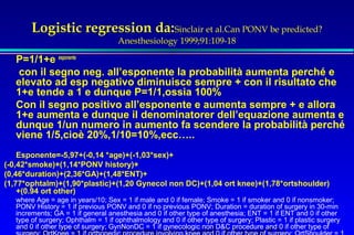 Logistic regression da:Sinclair et al.Can PONV be predicted? 
Anesthesiology 1999;91:109-18 
P=1/1+e esponente 
 con il segno neg. all’esponente la probabilità aumenta perché e 
elevato ad esp negativo diminuisce sempre + con il risultato che 
1+e tende a 1 e dunque P=1/1,ossia 100% 
Con il segno positivo all’esponente e aumenta sempre + e allora 
1+e aumenta e dunque il denominatorer dell’equazione aumenta e 
dunque 1/un numero in aumento fa scendere la probabilità perché 
viene 1/5,cioè 20%,1/10=10%,ecc….. 
Esponente=-5,97+(-0,14 *age)+(-1,03*sex)+ 
(-0,42*smoke)+(1,14*PONV history)+ 
(0,46*duration)+(2,36*GA)+(1,48*ENT)+ 
(1,77*ophtalm)+(1,90*plastic)+(1,20 Gynecol non DC)+(1,04 ort knee)+(1,78*ortshoulder) 
+(0.94 ort other) 
where Age = age in years/10; Sex = 1 if male and 0 if female; Smoke = 1 if smoker and 0 if nonsmoker; 
PONV History = 1 if previous PONV and 0 if no previous PONV; Duration = duration of surgery in 30-min 
increments; GA = 1 if general anesthesia and 0 if other type of anesthesia; ENT = 1 if ENT and 0 if other 
type of surgery; Ophthalm = 1 if ophthalmology and 0 if other type of surgery; Plastic = 1 if plastic surgery 
and Servizio 0 if other type of surgery; GynNonDC = 1 if gynecologic non DC procedure and 0 if other type of 
surgery; OrtKnee di Anestesia = 1 if orthopedic e Rianimazione procedure involving Ospedale knee and 0 if di other Faenza(type of RA) 
surgery; OrtShoulder = 1 
if orthopedic procedure involving the shoulder and 0 if other type of surgery; OrtOther = 1 if orthopedic 
 
