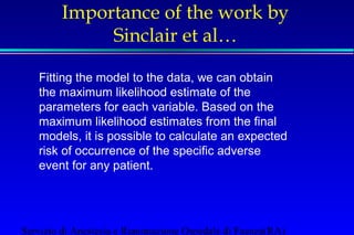 Importance of the work by 
Sinclair et al… 
Fitting the model to the data, we can obtain 
the maximum likelihood estimate of the 
parameters for each variable. Based on the 
maximum likelihood estimates from the final 
models, it is possible to calculate an expected 
risk of occurrence of the specific adverse 
event for any patient. 
 
Servizio di Anestesia e Rianimazione Ospedale di Faenza(RA) 
 