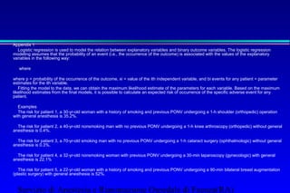 Appendix 1 
 Logistic regression is used to model the relation between explanatory variables and binary outcome variables. The logistic regression 
modeling assumes that the probability of an event (i.e., the occurrence of the outcome) is associated with the values of the explanatory 
variables in the following way: 
 
 where 
 
 where p = probability of the occurrence of the outcome, xi = value of the ith independent variable, and bi events for any patient = parameter 
estimates for the ith variable. 
 Fitting the model to the data, we can obtain the maximum likelihood estimate of the parameters for each variable. Based on the maximum 
likelihood estimates from the final models, it is possible to calculate an expected risk of occurrence of the specific adverse event for any 
patient. 
 Examples 
 The risk for patient 1, a 30-yr-old woman with a history of smoking and previous PONV undergoing a 1-h shoulder (orthopedic) operation 
with general anesthesia is 35.2%. 
 
 The risk for patient 2, a 40-yr-old nonsmoking man with no previous PONV undergoing a 1-h knee arthroscopy (orthopedic) without general 
anesthesia is 0.4%. 
 
 The risk for patient 3, a 70-yr-old smoking man with no previous PONV undergoing a 1-h cataract surgery (ophthalmologic) without general 
anesthesia is 0.3%. 
 
 The risk for patient 4, a 32-yr-old nonsmoking woman with previous PONV undergoing a 30-min laparoscopy (gynecologic) with general 
anesthesia is 22.1% 
 
 The risk for patient 5, a 22-yr-old woman with a history of smoking and previous PONV undergoing a 90-min bilateral breast augmentation 
(plastic surgery) with general anesthesia is 52%. 
Servizio di Anestesia e Rianimazione Ospedale di Faenza(RA) 
 