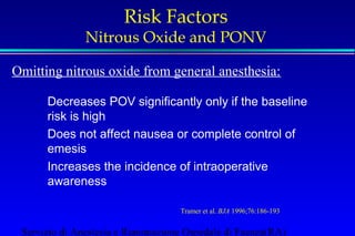 Risk Factors 
Nitrous Oxide and PONV 
Omitting nitrous oxide from general anesthesia: 
Decreases POV significantly only if the baseline 
risk is high 
Does not affect nausea or complete control of 
emesis 
Increases the incidence of intraoperative 
awareness 
Tramer et al. BJA 1996;76:186-193 
Servizio di Anestesia e Rianimazione Ospedale di Faenza(RA) 
 