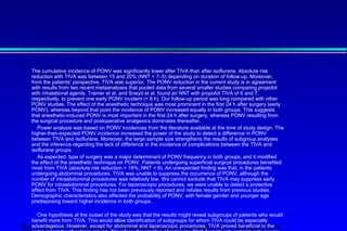 The cumulative incidence of PONV was significantly lower after TIVA than after isoflurane. Absolute risk 
reduction with TIVA was between 15 and 20% (NNT = 7–5) depending on duration of follow-up. Moreover, 
from the patients’ perspective, TIVA was superior. The PONV reduction in the current study is in agreement 
with results from two recent metaanalyses that pooled data from several smaller studies comparing propofol 
with inhalational agents. Tramer et al. and Sneyd et al. found an NNT with propofol TIVA of 6 and 7, 
respectively, to prevent one early PONV incident ( 6 h). Our follow-up period was long compared with other 
PONV studies. The effect of the anesthetic technique was most prominent in the first 24 h after surgery (early 
PONV), whereas beyond that point the incidence of PONV increased equally in both groups. This suggests 
that anesthetic-induced PONV is most important in the first 24 h after surgery, whereas PONV resulting from 
the surgical procedure and postoperative analgesics dominates thereafter. 
 Power analysis was based on PONV incidences from the literature available at the time of study design. The 
higher-than-expected PONV incidence increased the power of the study to detect a difference in PONV 
between TIVA and isoflurane. Moreover, the large sample size strengthens the results of subgroup analyses 
and the inference regarding the lack of difference in the incidence of complications between the TIVA and 
isoflurane groups. 
 As expected, type of surgery was a major determinant of PONV frequency in both groups, and it modified 
the effect of the anesthetic technique on PONV. Patients undergoing superficial surgical procedures benefited 
most from TIVA (absolute risk reduction = 18%; NNT = 6). An unexpected finding was that, in the patients 
undergoing abdominal procedures, TIVA was unable to suppress the occurrence of PONV, although the 
number of intraabdominal procedures was relatively low. We cannot exclude that TIVA may suppress early 
PONV for intraabdominal procedures. For laparoscopic procedures, we were unable to detect a protective 
effect from TIVA. This finding has not been previously reported and refutes results from previous studies. 
Demographic characteristics also affected the probability of PONV, with female gender and younger age 
predisposing toward higher incidence in both groups. 
 
 One hypothesis at the outset of the study was that the results might reveal subgroups of patients who would 
benefit more from TIVA. This would allow identification of subgroups for whom TIVA could be especially 
advantageous. However, except for abdominal and laparoscopic procedures, TIVA proved beneficial to the 
same extent for all patient groups. Therefore, the practice of reserving TIVA for high-risk patients only seems 
Servizio di Anestesia e Rianimazione Ospedale di Faenza(RA) 
 