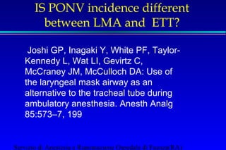 IS PONV incidence different 
between LMA and ETT? 
 Joshi GP, Inagaki Y, White PF, Taylor- 
Kennedy L, Wat LI, Gevirtz C, 
McCraney JM, McCulloch DA: Use of 
the laryngeal mask airway as an 
alternative to the tracheal tube during 
ambulatory anesthesia. Anesth Analg 
85:573–7, 199 
Servizio di Anestesia e Rianimazione Ospedale di Faenza(RA) 
 