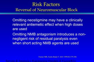 Risk Factors 
Reversal of Neuromuscular Block 
Omitting neostigmine may have a clinically 
relevant antiemetic effect when high doses 
are used 
Omitting NMB antagonism introduces a non-negligent 
risk of residual paralysis even 
when short acting NMB agents are used 
Tramer MR, Fuchs-Buder T. BJA 1999;82:379-386 
Servizio di Anestesia e Rianimazione Ospedale di Faenza(RA) 
 