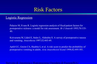 Risk Factors 
Logistic Regression 
Palazzo M, Evans R. Logistic regression analysis of fixed patient factors for 
postoperative sickness: a model for risk assessment. Br J Anaesth 1993;70:135- 
40. 
Koivuranta M, Läärä E, Snåre L, Alahuhta S. A survey of postoperative nausea 
and vomiting. Anaesthesia 1997;52:443-49. 
Apfel CC, Greim CA, Haubitz I, et al. A risk score to predict the probability of 
postoperative vomiting in adults. Acta Anaesthesiol Scand 1998;42:495-501. 
Servizio di Anestesia e Rianimazione Ospedale di Faenza(RA) 
 