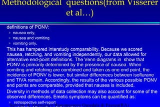 Methodological questions(from Visserer 
et al…) 
definitions of PONV: 
» nausea only, 
» nausea and vomiting 
» vomiting only. 
This has hampered interstudy comparability. Because we scored 
nausea, retching, and vomiting independently, our data allowed for 
alternative end-point definitions. The Venn diagrams in show that 
PONV is primarily determined by the presence of nausea. When 
vomiting and retching are combined and taken as one end point, the 
incidence of PONV is lower, but similar differences between isoflurane 
and TIVA remain. Accordingly, the results of the various possible PONV 
end points are comparable, provided that nausea is included. 
Diversity in methods of data collection may also account for some of the 
observed differences. Emetic symptoms can be quantified as: 
» retrospective self-report 
» established through explicit questioning 
Servizio di Anestesia e Rianimazione Ospedale di Faenza(RA) 
 