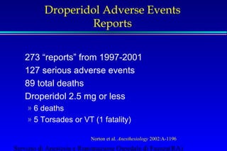 Droperidol Adverse Events 
Reports 
273 “reports” from 1997-2001 
127 serious adverse events 
89 total deaths 
Droperidol 2.5 mg or less 
» 6 deaths 
» 5 Torsades or VT (1 fatality) 
Norton et al. Anesthesiology 2002:A-1196 
Servizio di Anestesia e Rianimazione Ospedale di Faenza(RA) 
 