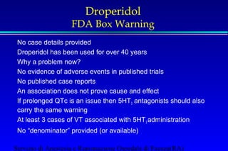 Droperidol 
FDA Box Warning 
No case details provided 
Droperidol has been used for over 40 years 
Why a problem now? 
No evidence of adverse events in published trials 
No published case reports 
An association does not prove cause and effect 
If prolonged QTc is an issue then 5HT3 antagonists should also 
carry the same warning 
At least 3 cases of VT associated with 5HT3 administration 
No “denominator” provided (or available) 
Servizio di Anestesia e Rianimazione Ospedale di Faenza(RA) 
 