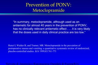 Prevention of PONV: 
Metoclopramide 
“In summary, metoclopramide, although used as an 
antiemetic for almost 40 years in the prevention of PONV, 
has no clinically relevant antiemetic effect . . . it is very likely 
that the doses used in daily clinical practice are too low.” 
Henzi I, Walder B, and Tramer, MR. Metoclopramide in the prevention of 
postoperative nausea and vomiting: a quantitative systematic review of randomized, 
placebo-controlled studies. BJA 1999;83:761-771 
Servizio di Anestesia e Rianimazione Ospedale di Faenza(RA) 
 