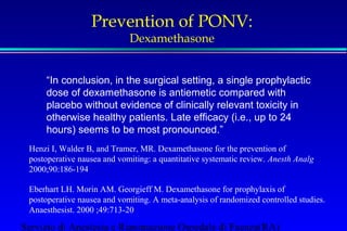 Prevention of PONV: 
Dexamethasone 
“In conclusion, in the surgical setting, a single prophylactic 
dose of dexamethasone is antiemetic compared with 
placebo without evidence of clinically relevant toxicity in 
otherwise healthy patients. Late efficacy (i.e., up to 24 
hours) seems to be most pronounced.” 
Henzi I, Walder B, and Tramer, MR. Dexamethasone for the prevention of 
postoperative nausea and vomiting: a quantitative systematic review. Anesth Analg 
2000;90:186-194 
Eberhart LH. Morin AM. Georgieff M. Dexamethasone for prophylaxis of 
postoperative nausea and vomiting. A meta-analysis of randomized controlled studies. 
Anaesthesist. 2000 ;49:713-20 
Servizio di Anestesia e Rianimazione Ospedale di Faenza(RA) 
 