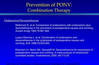 Prevention of PONV: 
Combination Therapy 
Ondansetron/Dexamethasone 
McKenzie R, et al. Comparison of ondansetron with ondansetron plus 
dexamethasone in the prevention of postoperative nausea and vomiting. 
Anesth Analg 1994;79:961-964 
Lopez-Olaondo L, et al. Combination of ondansetron and 
dexamethasone in the prophylaxis of postoperative nausea and 
vomiting. BJA 1996;76:835-840 
Eberhart LH. Morin AM. Georgieff M. Dexamethasone for prophylaxis of 
postoperative nausea and vomiting. A meta-analysis of randomized 
controlled studies. Anaesthesist. 2000 ;49:713-20 
Servizio di Anestesia e Rianimazione Ospedale di Faenza(RA) 
 