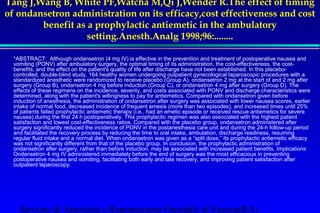 Tang J,Wang B, White PF,Watcha M,Qi J,Wender R.The effect of timing 
of ondansetron administration on its efficacy,cost effectiveness and cost 
benefit as a prophylactic antiemetic in the ambulatory 
setting.Anesth.Analg 1998;96:........ 
 
 *ABSTRACT: Although ondansetron (4 mg IV) is effective in the prevention and treatment of postoperative nausea and 
vomiting (PONV) after ambulatory surgery, the optimal timing of its administration, the cost-effectiveness, the cost-benefits, 
and the effect on the patient's quality of life after discharge have not been established. In this placebo-controlled, 
double-blind study, 164 healthy women undergoing outpatient gynecological laparoscopic procedures with a 
standardized anesthetic were randomized to receive placebo (Group A), ondansetron 2 mg at the start of and 2 mg after 
surgery (Group B), ondansetron 4 mg before induction (Group C), or ondansetron 4 mg after surgery (Group D). The 
effects of these regimens on the incidence, severity, and costs associated with PONV and discharge characteristics were 
determined, along with the patient's willingness to pay for antiemetics. Compared with ondansetron given before 
induction of anesthesia, the administration of ondansetron after surgery was associated with lower nausea scores, earlier 
intake of normal food, decreased incidence of frequent emesis (more than two episodes), and increased times until 25% 
of patients failed prophylactic antiemetic therapy (i.e., had an emetic episode or received rescue antiemetics for severe 
nausea) during the first 24 h postoperatively. This prophylactic regimen was also associated with the highest patient 
satisfaction and lowest cost-effectiveness ratios. Compared with the placebo group, ondansetron administered after 
surgery significantly reduced the incidence of PONV in the postanesthesia care unit and during the 24-h follow-up period 
and facilitated the recovery process by reducing the time to oral intake, ambulation, discharge readiness, resuming 
regular fluid intake and a normal diet. When ondansetron was given as a “split dose,” its prophylactic antiemetic efficacy 
was not significantly different from that of the placebo group. In conclusion, the prophylactic administration of 
ondansetron after surgery, rather than before induction, may be associated with increased patient benefits. Implications: 
Ondansetron 4 mg IV administered immediately before the end of surgery was the most efficacious in preventing 
postoperative nausea and vomiting, facilitating both early and late recovery, and improving patient satisfaction after 
outpatient laparoscopy. 
Servizio di Anestesia e Rianimazione Ospedale di Faenza(RA) 
 