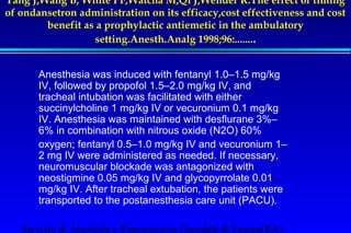 Tang J,Wang B, White PF,Watcha M,Qi J,Wender R.The effect of timing 
of ondansetron administration on its efficacy,cost effectiveness and cost 
benefit as a prophylactic antiemetic in the ambulatory 
setting.Anesth.Analg 1998;96:........ 
Anesthesia was induced with fentanyl 1.0–1.5 mg/kg 
IV, followed by propofol 1.5–2.0 mg/kg IV, and 
tracheal intubation was facilitated with either 
succinylcholine 1 mg/kg IV or vecuronium 0.1 mg/kg 
IV. Anesthesia was maintained with desflurane 3%– 
6% in combination with nitrous oxide (N2O) 60% 
oxygen; fentanyl 0.5–1.0 mg/kg IV and vecuronium 1– 
2 mg IV were administered as needed. If necessary, 
neuromuscular blockade was antagonized with 
neostigmine 0.05 mg/kg IV and glycopyrrolate 0.01 
mg/kg IV. After tracheal extubation, the patients were 
transported to the postanesthesia care unit (PACU). 
Servizio di Anestesia e Rianimazione Ospedale di Faenza(RA) 
 