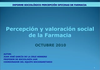 Percepción y valoración social de la Farmacia OCTUBRE 2010 AUTOR: JUAN JOSÉ GARCÍA DE LA CRUZ HERRERO PROFESOR DE SOCIOLOGÍA UAM COORDINADOR DEL EQUIPO SOCIOSANITARIO DIAGNÓSTICO SOCIOLÓGICO SOBRE EL ANCLAJE SOCIAL DE LA RED DE OFICINAS DE FARMACIA EN EL AÑO 2010 REDACTADO POR PROFESORES DEL DEPARTAMENTO DE SOCIOLOGÍA DE LA UAM, DATOS ELABORADOS POR  METROSCOPIA S.L. INFORME SOCIOLÓGICO PERCEPCIÓN OFICINAS DE FARMACIA   