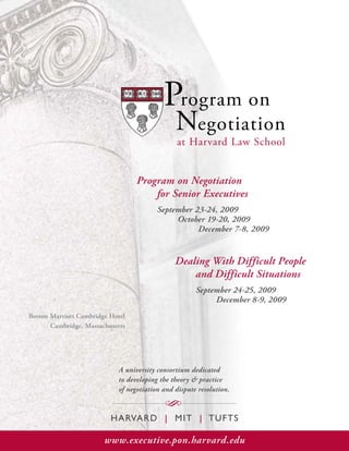 Program on
                                               Negotiation
                                               at Harvard Law School


                                  Program on Negotiation
                                      for Senior Executives
                                         September 23-24, 2009
                                              October 19-20, 2009
                                                    December 7-8, 2009


                                               Dealing With Difficult People
                                                   and Difficult Situations
                                                      September 24-25, 2009
                                                           December 8-9, 2009
Boston Marriott Cambridge Hotel
       Cambridge, Massachusetts




                            A university consortium dedicated
                            to developing the theory & practice
                            of negotiation and dispute resolution.

                                           S
                          H ARVAR D | M I T | T U FT S

                        www.executive.pon.harvard.edu
 