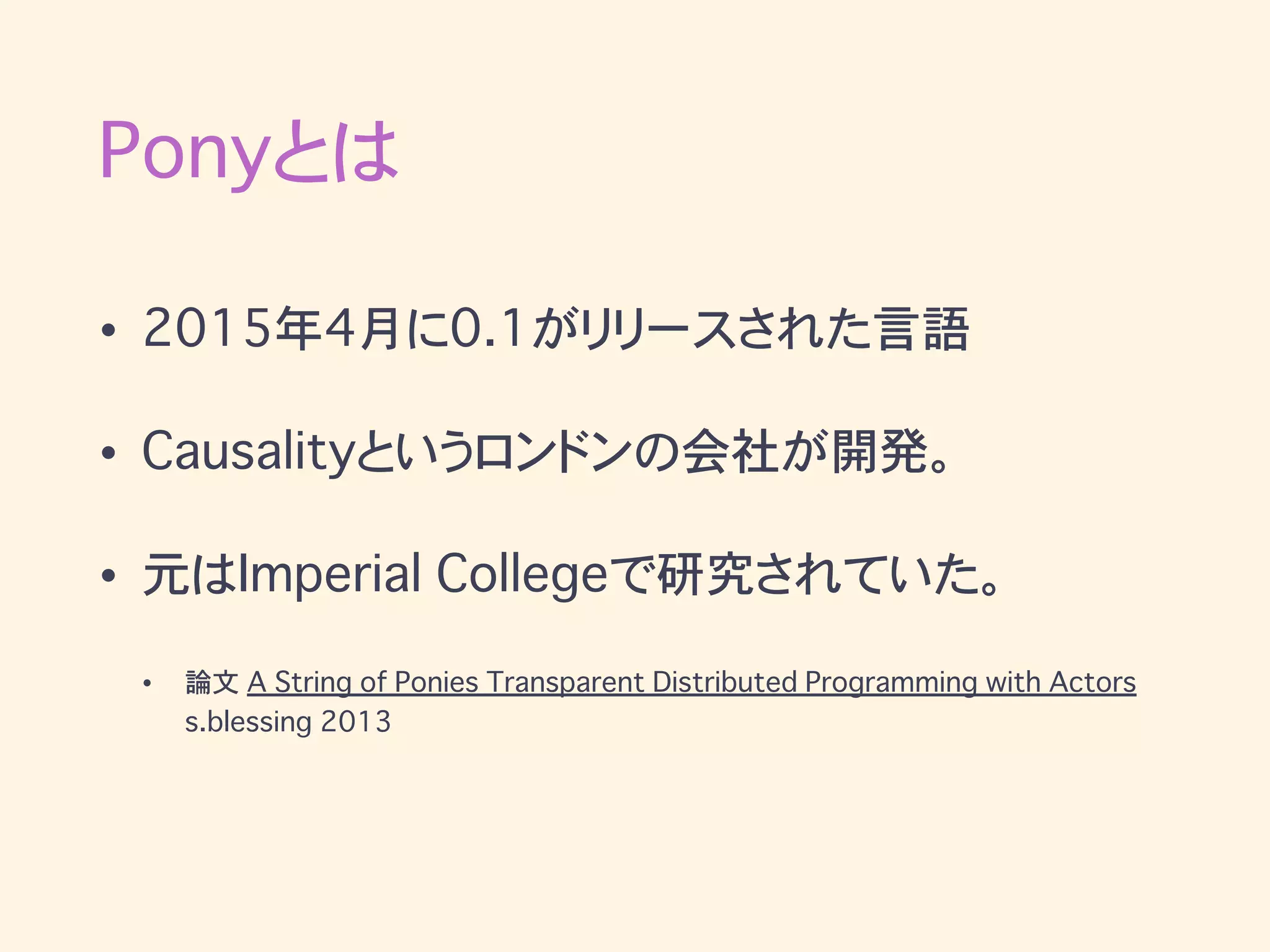 Ponyとは
• 2015年4月に0.1がリリースされた言語
• Causalityというロンドンの会社が開発。
• 元はImperial Collegeで研究されていた。
• 論文 A String of Ponies Transparent Distributed Programming with Actors
s.blessing 2013
 
