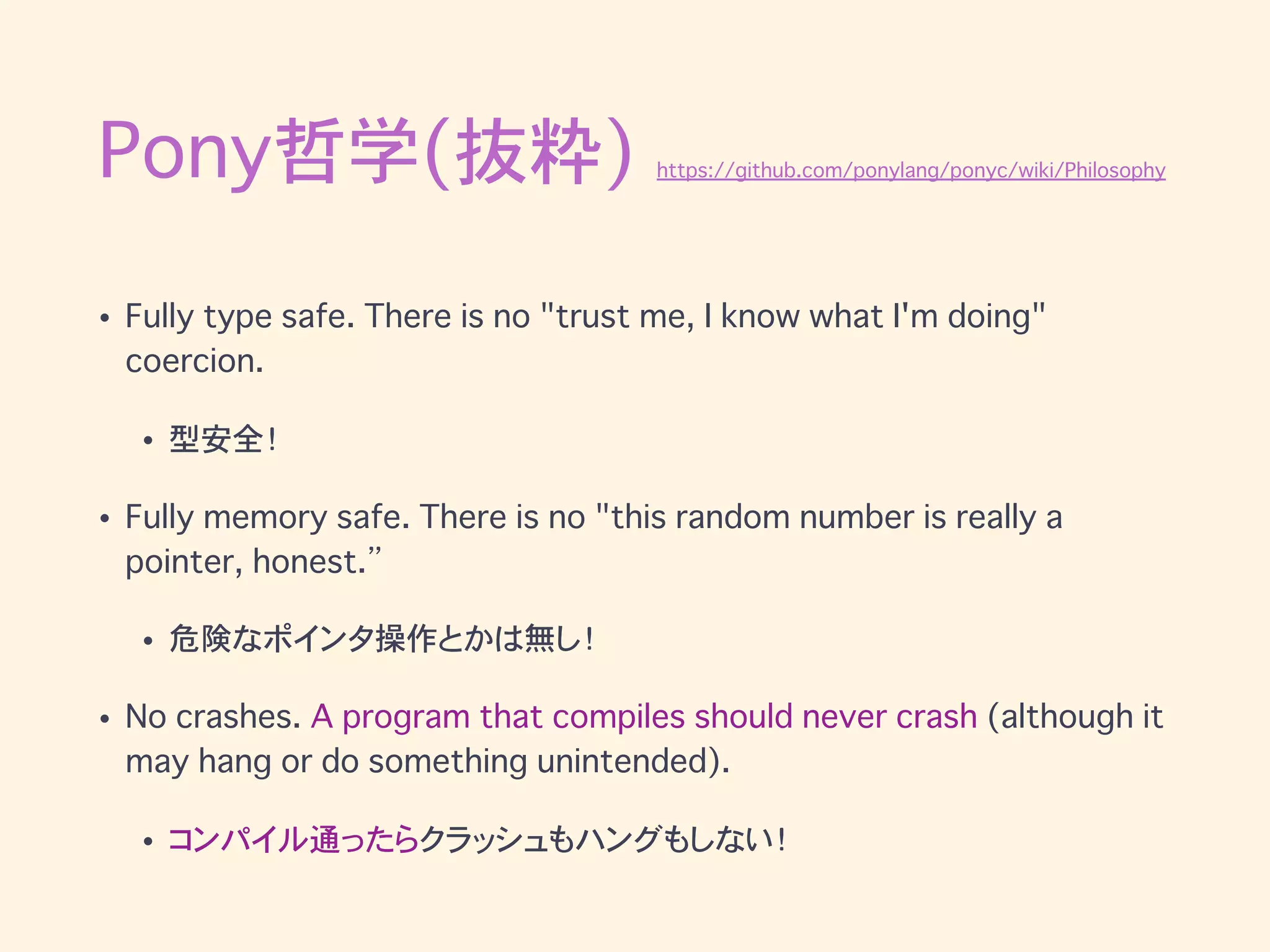 Pony哲学(抜粋) https://github.com/ponylang/ponyc/wiki/Philosophy
• Fully type safe. There is no "trust me, I know what I'm doing"
coercion.
• 型安全！
• Fully memory safe. There is no "this random number is really a
pointer, honest.”
• 危険なポインタ操作とかは無し！
• No crashes. A program that compiles should never crash (although it
may hang or do something unintended).
• コンパイル通ったらクラッシュもハングもしない！
 