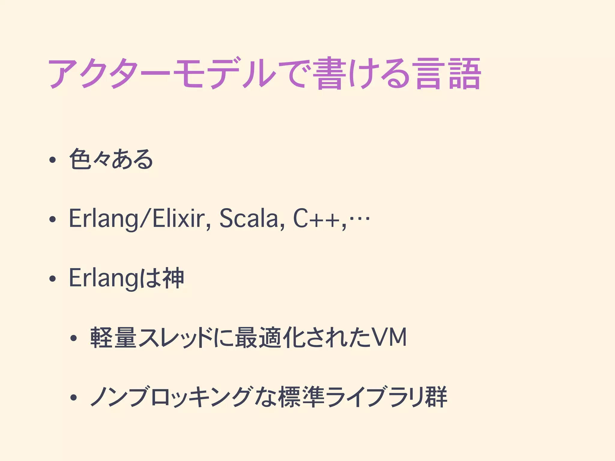 アクターモデルで書ける言語
• 色々ある
• Erlang/Elixir, Scala, C++,…
• Erlangは神
• 軽量スレッドに最適化されたVM
• ノンブロッキングな標準ライブラリ群
 