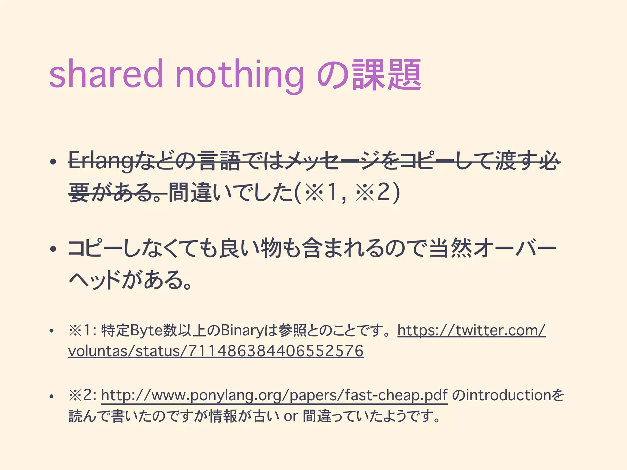 shared nothing の課題
• Erlangなどの言語ではメッセージをコピーして渡す必
要がある。間違いでした(※1, ※2)
• コピーしなくても良い物も含まれるので当然オーバー
ヘッドがある。
• ※1: 特定Byte数以上のBinaryは参照とのことです。 https://twitter.com/
voluntas/status/711486384406552576
• ※2: http://www.ponylang.org/papers/fast-cheap.pdf のintroductionを
読んで書いたのですが”全部”のデータがコピーされるわけではないようです。
 
