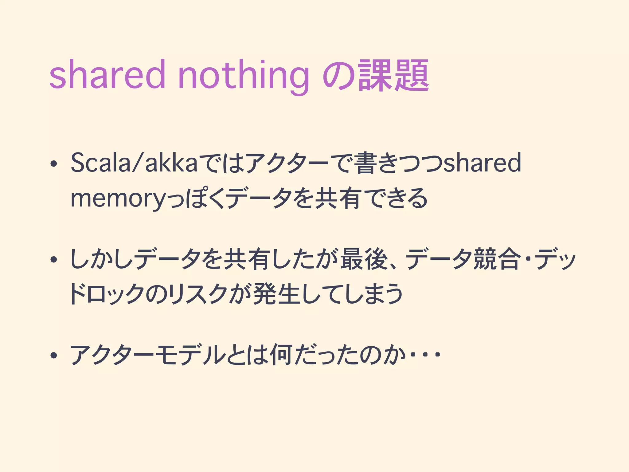 • Scala/akkaではアクターで書きつつshared
memoryっぽくデータを共有できる
• しかしデータを共有したが最後、データ競合・デッ
ドロックのリスクが発生してしまう
• アクターモデルとは何だったのか・・・
shared nothing の課題
 