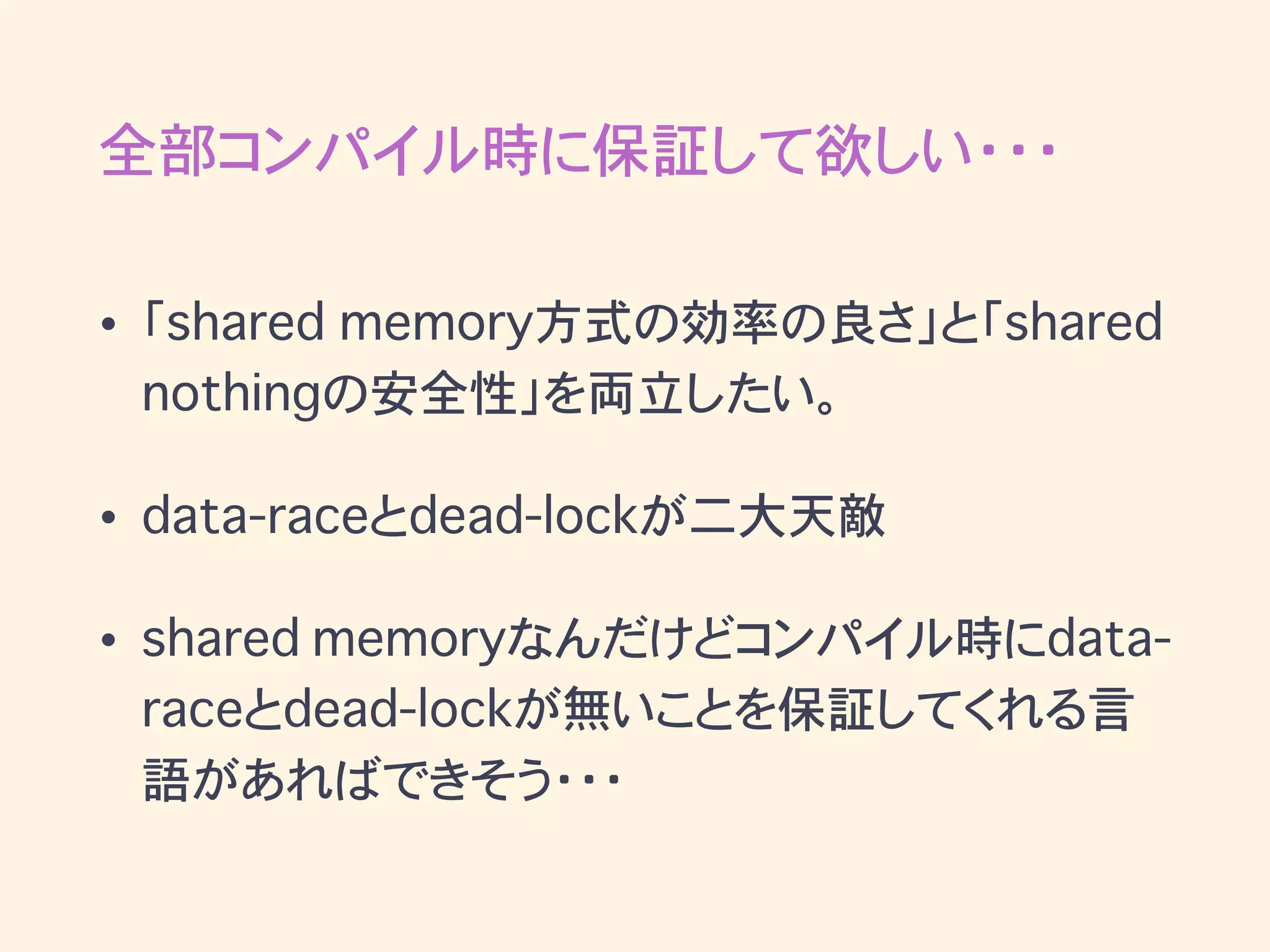 全部コンパイル時に保証して欲しい・・・
• 「shared memory方式の効率の良さ」と「shared
nothingの安全性」を両立したい。
• data-raceとdead-lockが二大天敵
• shared memoryなんだけどコンパイル時にdata-
raceとdead-lockが無いことを保証してくれる言
語があればできそう・・・
 