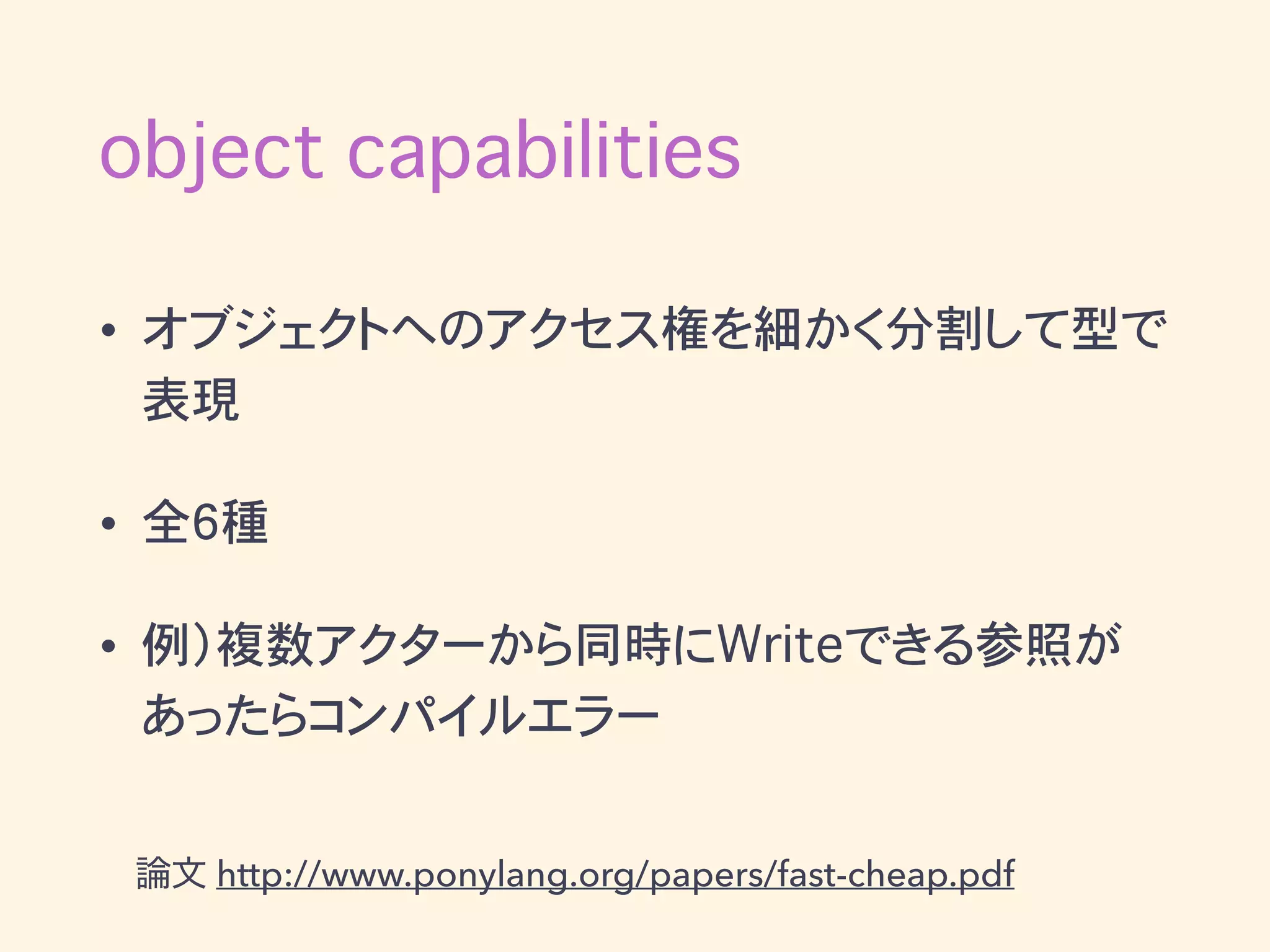 object capabilities
• オブジェクトへのアクセス権を細かく分割して型で
表現
• 全6種
• 例）複数アクターから同時にWriteできる参照が
あったらコンパイルエラー
論文 http://www.ponylang.org/papers/fast-cheap.pdf
 